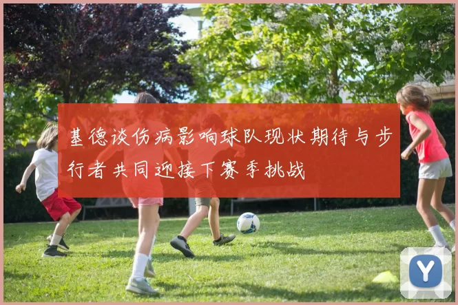 基德谈伤病影响球队现状期待与步行者共同迎接下赛季挑战